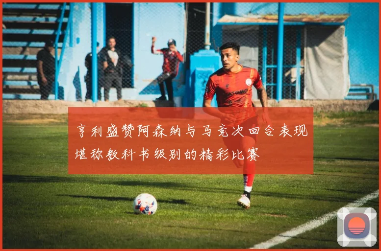 亨利盛赞阿森纳与马竞次回合表现堪称教科书级别的精彩比赛