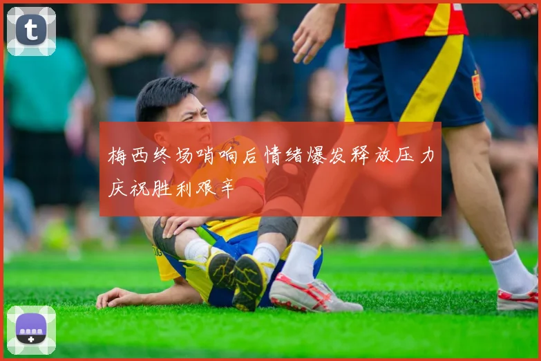 梅西终场哨响后情绪爆发释放压力庆祝胜利艰辛