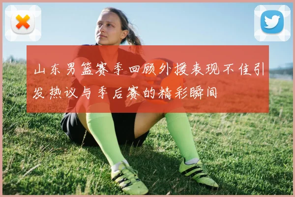 山东男篮赛季回顾外援表现不佳引发热议与季后赛的精彩瞬间