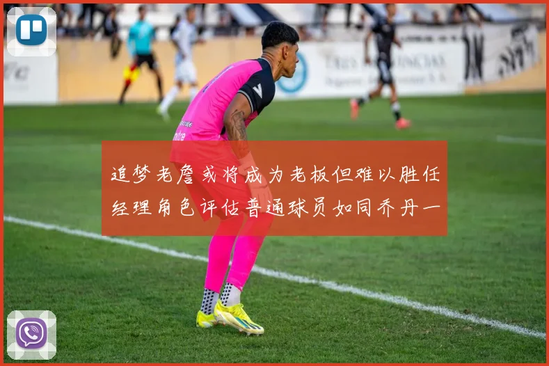 追梦老詹或将成为老板但难以胜任经理角色评估普通球员如同乔丹一样复杂