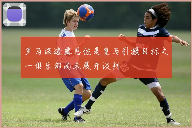 罗马诺透露恩佐是皇马引援目标之一俱乐部尚未展开谈判