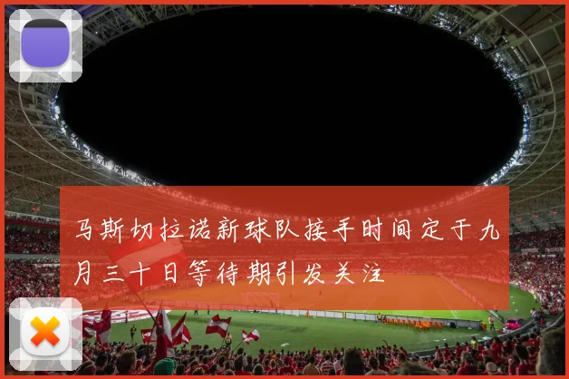 马斯切拉诺新球队接手时间定于九月三十日等待期引发关注