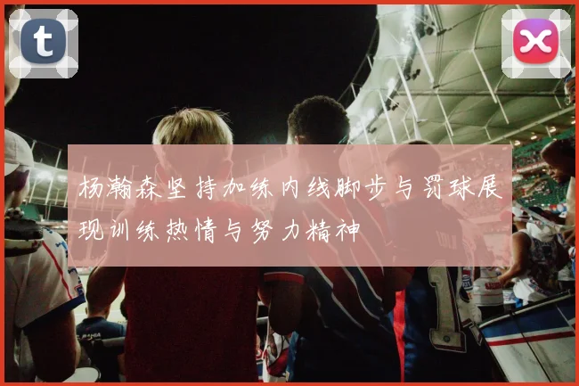 杨瀚森坚持加练内线脚步与罚球展现训练热情与努力精神