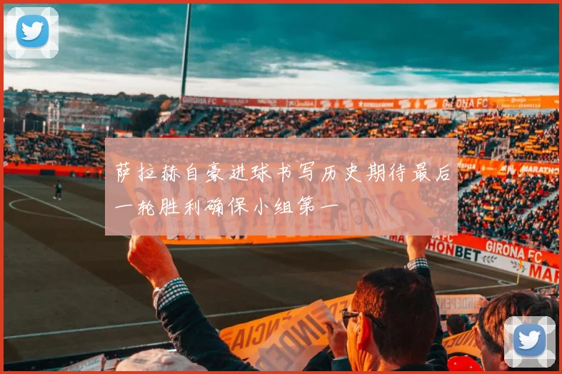 萨拉赫自豪进球书写历史期待最后一轮胜利确保小组第一
