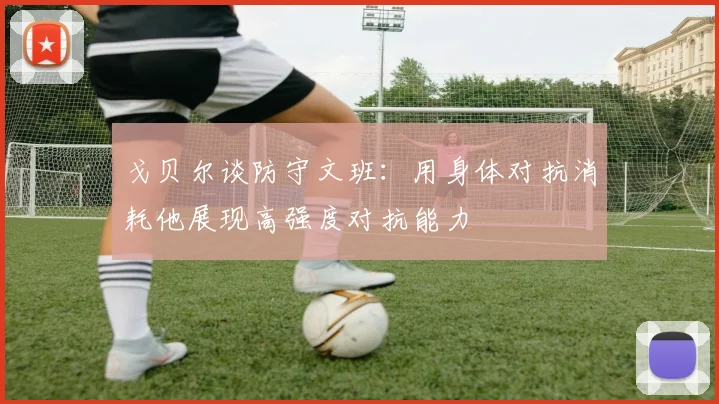 戈贝尔谈防守文班：用身体对抗消耗他展现高强度对抗能力