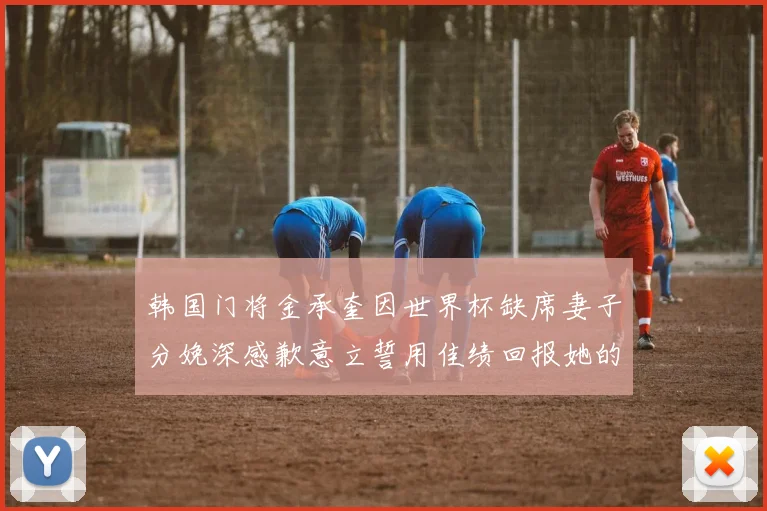韩国门将金承奎因世界杯缺席妻子分娩深感歉意立誓用佳绩回报她的支持与爱
