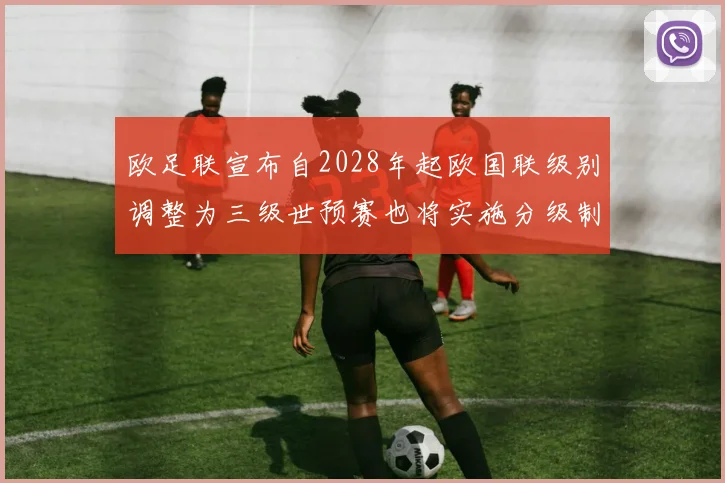 欧足联宣布自2028年起欧国联级别调整为三级世预赛也将实施分级制度