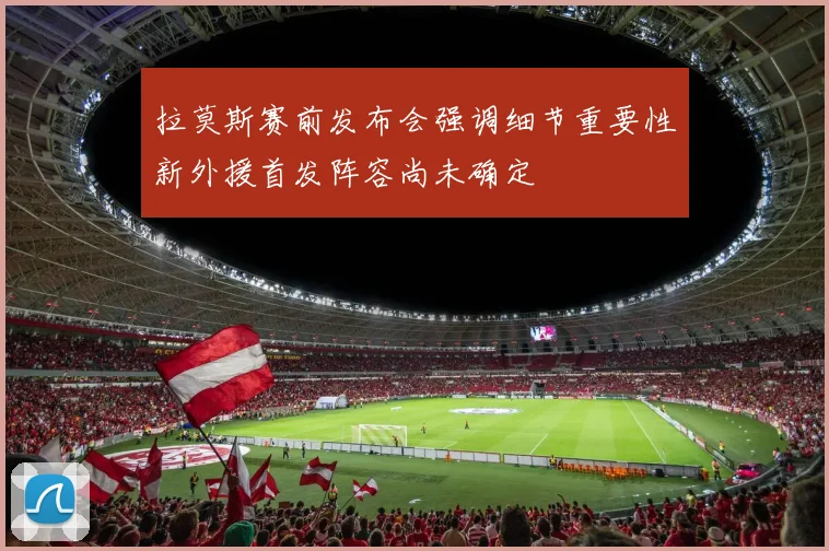 拉莫斯赛前发布会强调细节重要性新外援首发阵容尚未确定