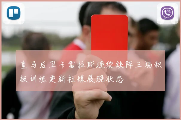 皇马后卫卡雷拉斯连续缺阵三场积极训练更新社媒展现状态