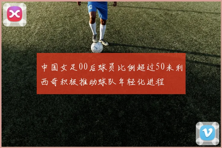 中国女足00后球员比例超过50米利西奇积极推动球队年轻化进程