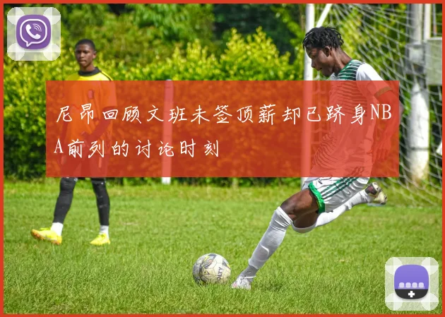 尼昂回顾文班未签顶薪却已跻身NBA前列的讨论时刻